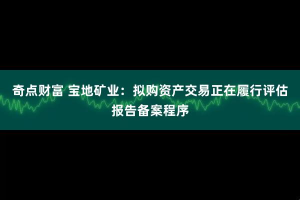 奇点财富 宝地矿业：拟购资产交易正在履行评估报告备案程序