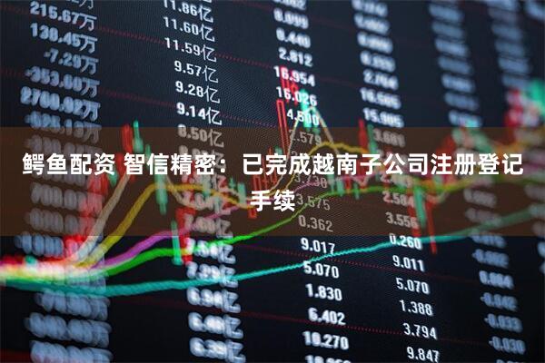 鳄鱼配资 智信精密：已完成越南子公司注册登记手续
