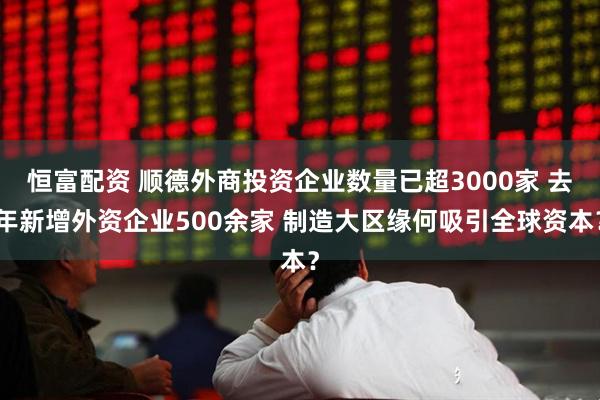 恒富配资 顺德外商投资企业数量已超3000家 去年新增外资企业500余家 制造大区缘何吸引全球资本？