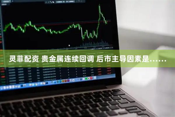 灵菲配资 贵金属连续回调 后市主导因素是……