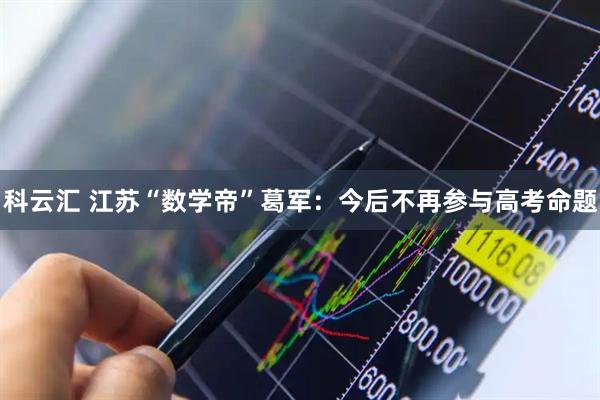 科云汇 江苏“数学帝”葛军：今后不再参与高考命题