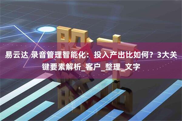 易云达 录音管理智能化：投入产出比如何？3大关键要素解析_客户_整理_文字