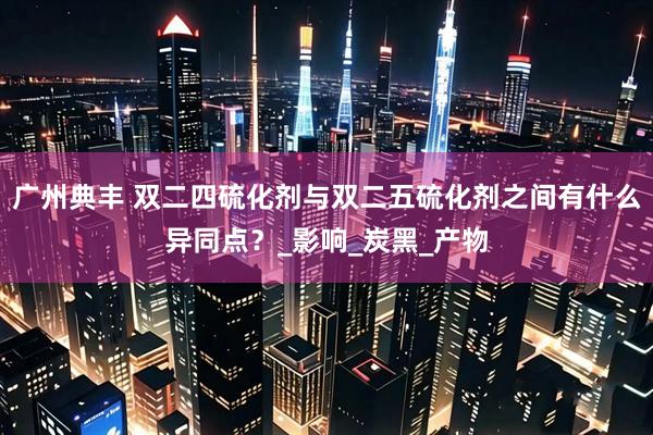 广州典丰 双二四硫化剂与双二五硫化剂之间有什么异同点？_影响_炭黑_产物