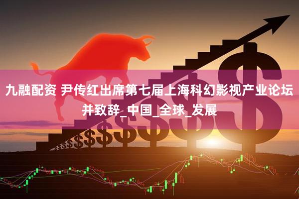 九融配资 尹传红出席第七届上海科幻影视产业论坛并致辞_中国_全球_发展
