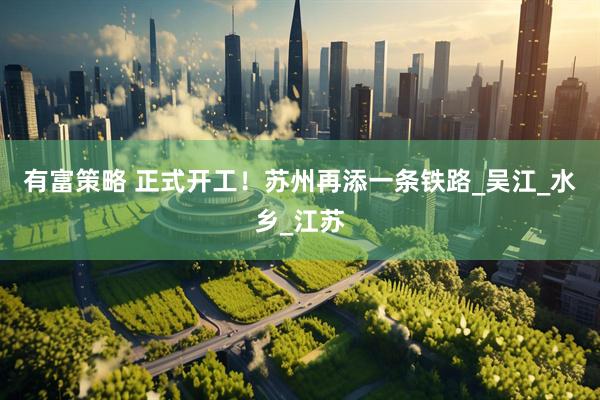 有富策略 正式开工！苏州再添一条铁路_吴江_水乡_江苏
