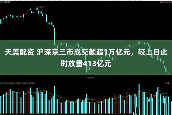 天美配资 沪深京三市成交额超1万亿元，较上日此时放量413亿元