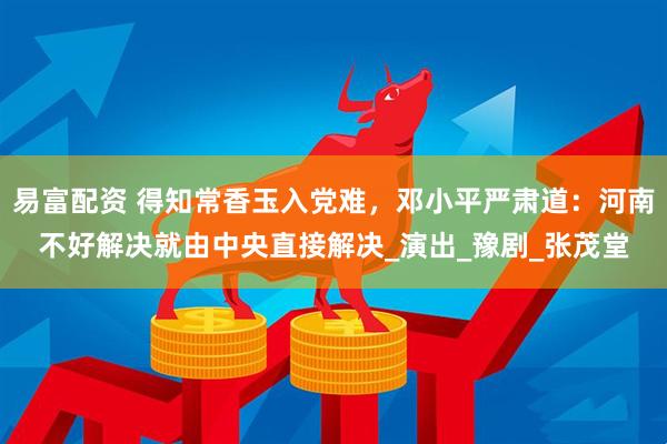 易富配资 得知常香玉入党难，邓小平严肃道：河南不好解决就由中央直接解决_演出_豫剧_张茂堂