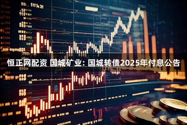 恒正网配资 国城矿业: 国城转债2025年付息公告