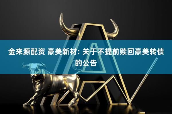 金来源配资 豪美新材: 关于不提前赎回豪美转债的公告