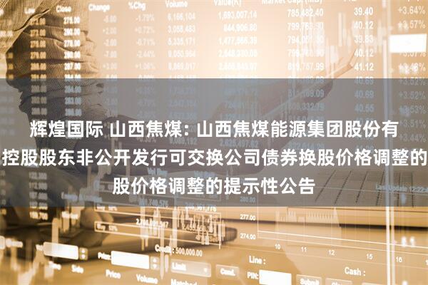 辉煌国际 山西焦煤: 山西焦煤能源集团股份有限公司关于控股股东非公开发行可交换公司债券换股价格调整的提示性公告