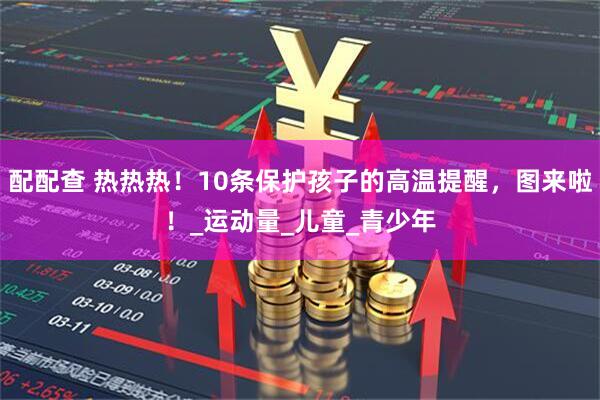 配配查 热热热！10条保护孩子的高温提醒，图来啦！_运动量_儿童_青少年