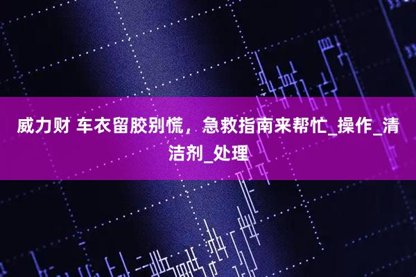 威力财 车衣留胶别慌，急救指南来帮忙_操作_清洁剂_处理