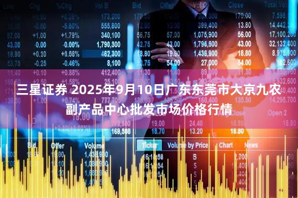 三星证券 2025年9月10日广东东莞市大京九农副产品中心批发市场价格行情