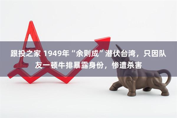 跟投之家 1949年“余则成”潜伏台湾，只因队友一顿牛排暴露身份，惨遭杀害