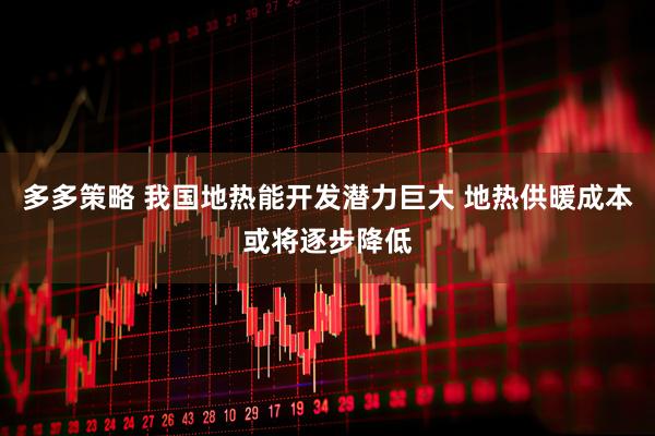 多多策略 我国地热能开发潜力巨大 地热供暖成本或将逐步降低