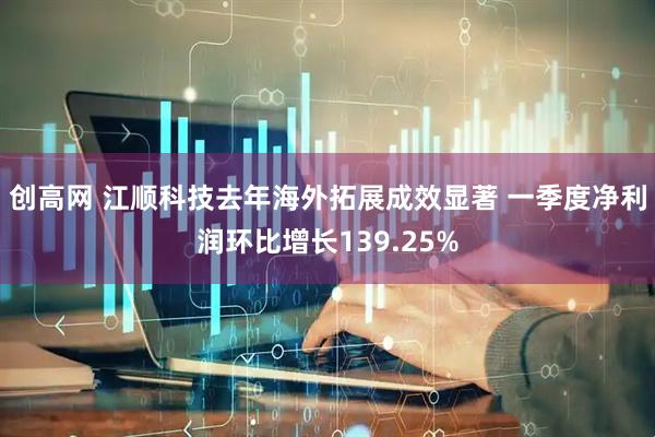 创高网 江顺科技去年海外拓展成效显著 一季度净利润环比增长139.25%